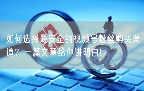 如何选择最安全的视频号粉丝购买渠道？一篇文章给你讲明白!