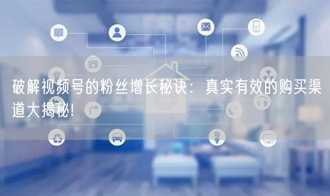 破解视频号的粉丝增长秘诀：真实有效的购买渠道大揭秘!