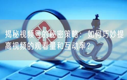 揭秘视频号的秘密策略:如何巧妙提高视频的观看量和互动率?