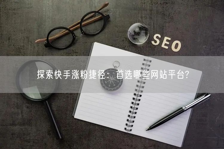 探索快手涨粉捷径:首选哪些网站平台?