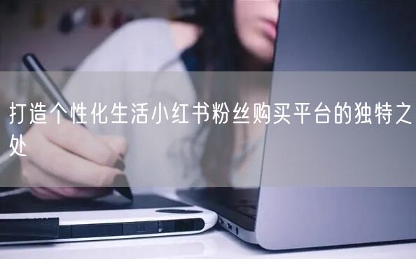 打造个性化生活小红书粉丝购买平台的独特之处