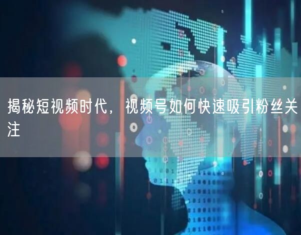 揭秘短视频时代，视频号如何快速吸引粉丝关注