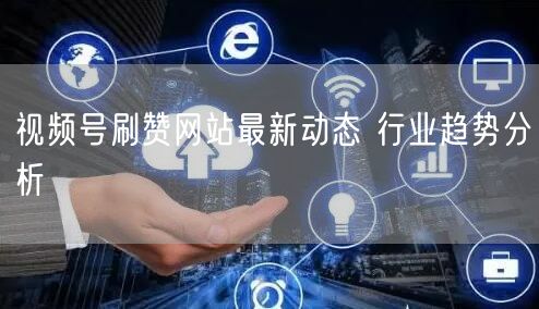 视频号刷赞网站最新动态 行业趋势分析