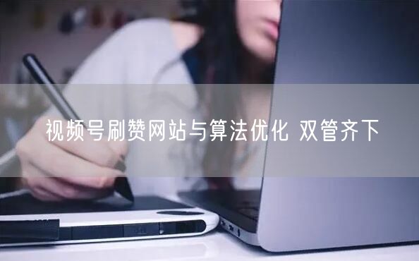 视频号刷赞网站与算法优化 双管齐下