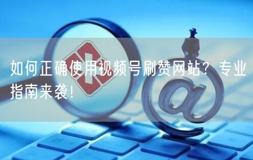 如何正确使用视频号刷赞网站?专业指南来袭!